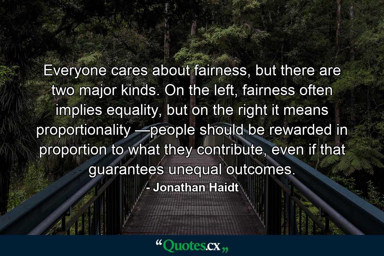 Everyone cares about fairness, but there are two major kinds. On the left, fairness often implies equality, but on the right it means proportionality —people should be rewarded in proportion to what they contribute, even if that guarantees unequal outcomes. - Quote by Jonathan Haidt