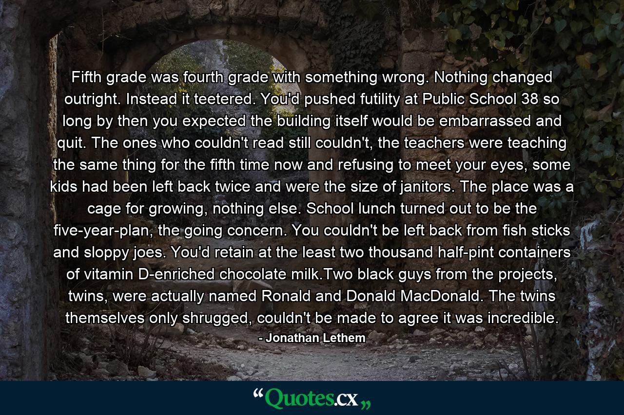 Fifth grade was fourth grade with something wrong. Nothing changed outright. Instead it teetered. You'd pushed futility at Public School 38 so long by then you expected the building itself would be embarrassed and quit. The ones who couldn't read still couldn't, the teachers were teaching the same thing for the fifth time now and refusing to meet your eyes, some kids had been left back twice and were the size of janitors. The place was a cage for growing, nothing else. School lunch turned out to be the five-year-plan, the going concern. You couldn't be left back from fish sticks and sloppy joes. You'd retain at the least two thousand half-pint containers of vitamin D-enriched chocolate milk.Two black guys from the projects, twins, were actually named Ronald and Donald MacDonald. The twins themselves only shrugged, couldn't be made to agree it was incredible. - Quote by Jonathan Lethem