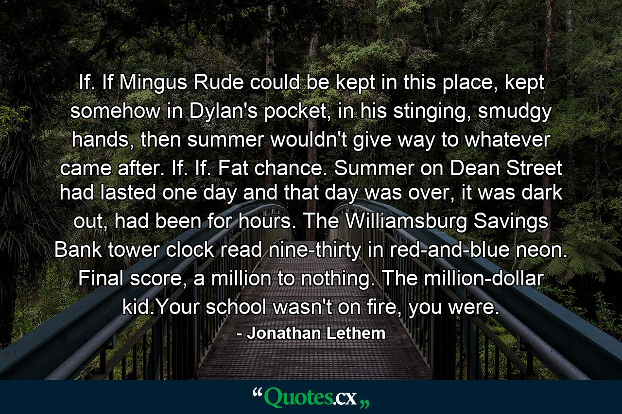 If. If Mingus Rude could be kept in this place, kept somehow in Dylan's pocket, in his stinging, smudgy hands, then summer wouldn't give way to whatever came after. If. If. Fat chance. Summer on Dean Street had lasted one day and that day was over, it was dark out, had been for hours. The Williamsburg Savings Bank tower clock read nine-thirty in red-and-blue neon. Final score, a million to nothing. The million-dollar kid.Your school wasn't on fire, you were. - Quote by Jonathan Lethem