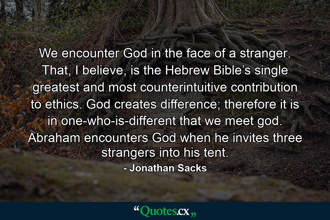 We encounter God in the face of a stranger. That, I believe, is the Hebrew Bible’s single greatest and most counterintuitive contribution to ethics. God creates difference; therefore it is in one-who-is-different that we meet god. Abraham encounters God when he invites three strangers into his tent. - Quote by Jonathan Sacks