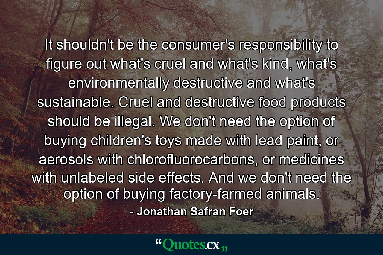 It shouldn't be the consumer's responsibility to figure out what's cruel and what's kind, what's environmentally destructive and what's sustainable. Cruel and destructive food products should be illegal. We don't need the option of buying children's toys made with lead paint, or aerosols with chlorofluorocarbons, or medicines with unlabeled side effects. And we don't need the option of buying factory-farmed animals. - Quote by Jonathan Safran Foer