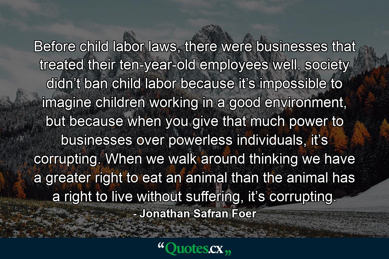 Before child labor laws, there were businesses that treated their ten-year-old employees well. society didn’t ban child labor because it’s impossible to imagine children working in a good environment, but because when you give that much power to businesses over powerless individuals, it’s corrupting. When we walk around thinking we have a greater right to eat an animal than the animal has a right to live without suffering, it’s corrupting. - Quote by Jonathan Safran Foer