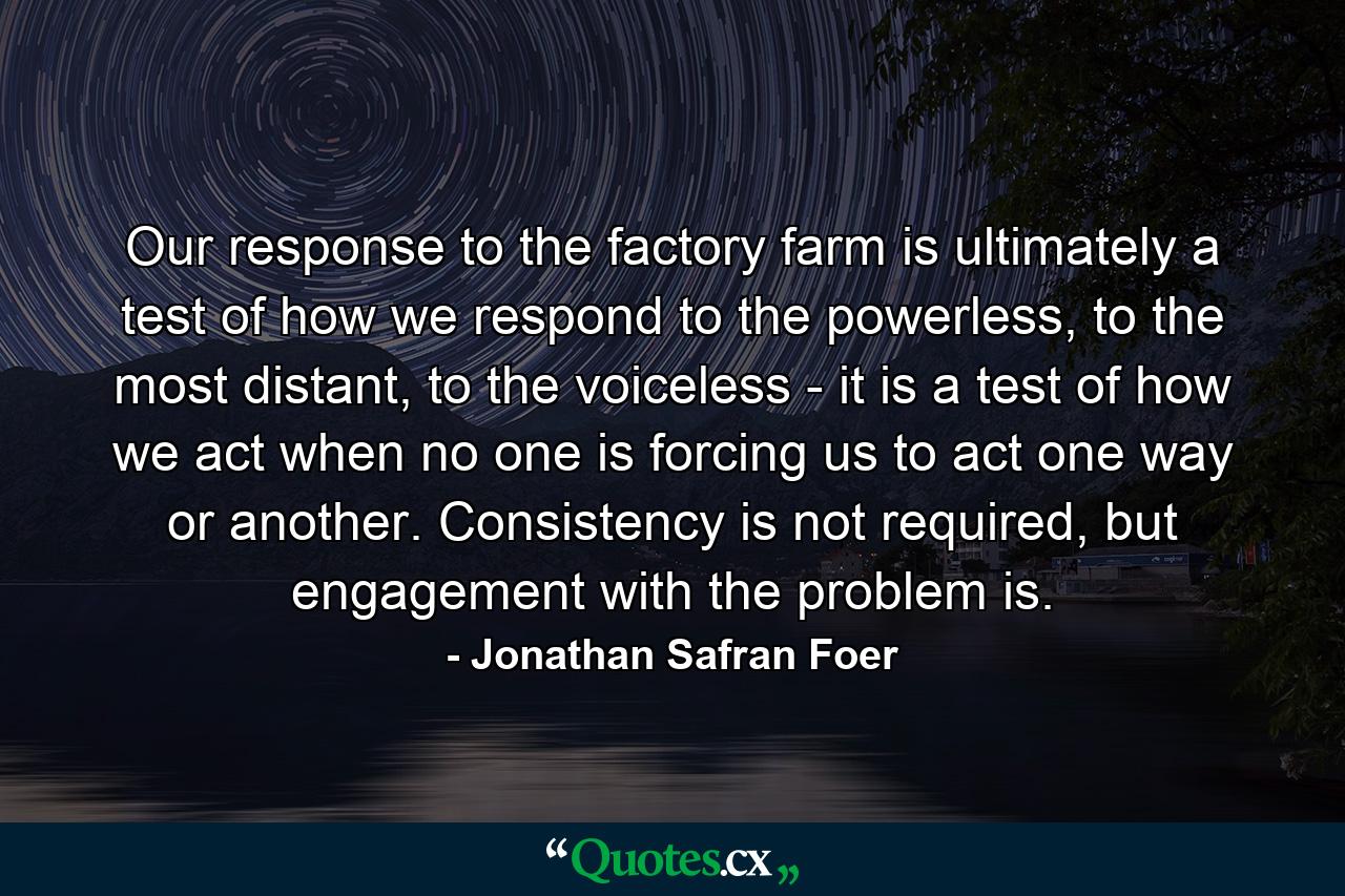 Our response to the factory farm is ultimately a test of how we respond to the powerless, to the most distant, to the voiceless - it is a test of how we act when no one is forcing us to act one way or another. Consistency is not required, but engagement with the problem is. - Quote by Jonathan Safran Foer