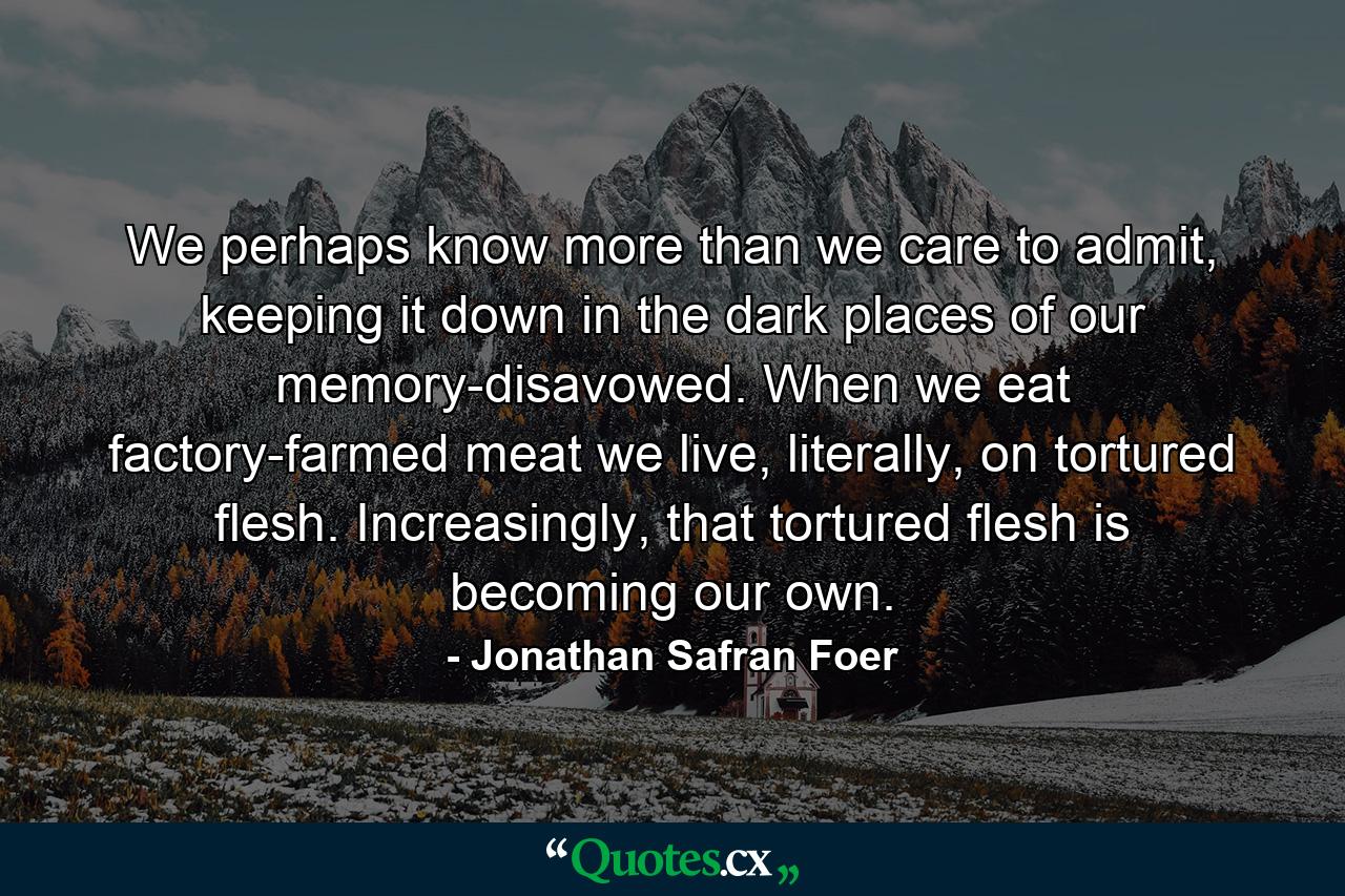 We perhaps know more than we care to admit, keeping it down in the dark places of our memory-disavowed. When we eat factory-farmed meat we live, literally, on tortured flesh. Increasingly, that tortured flesh is becoming our own. - Quote by Jonathan Safran Foer