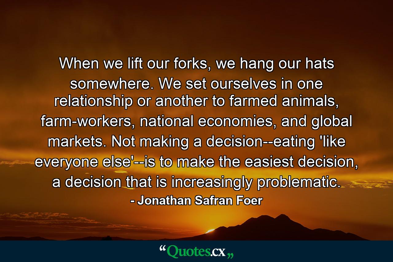 When we lift our forks, we hang our hats somewhere. We set ourselves in one relationship or another to farmed animals, farm-workers, national economies, and global markets. Not making a decision--eating 'like everyone else'--is to make the easiest decision, a decision that is increasingly problematic. - Quote by Jonathan Safran Foer