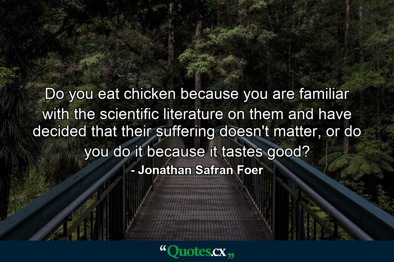 Do you eat chicken because you are familiar with the scientific literature on them and have decided that their suffering doesn't matter, or do you do it because it tastes good? - Quote by Jonathan Safran Foer