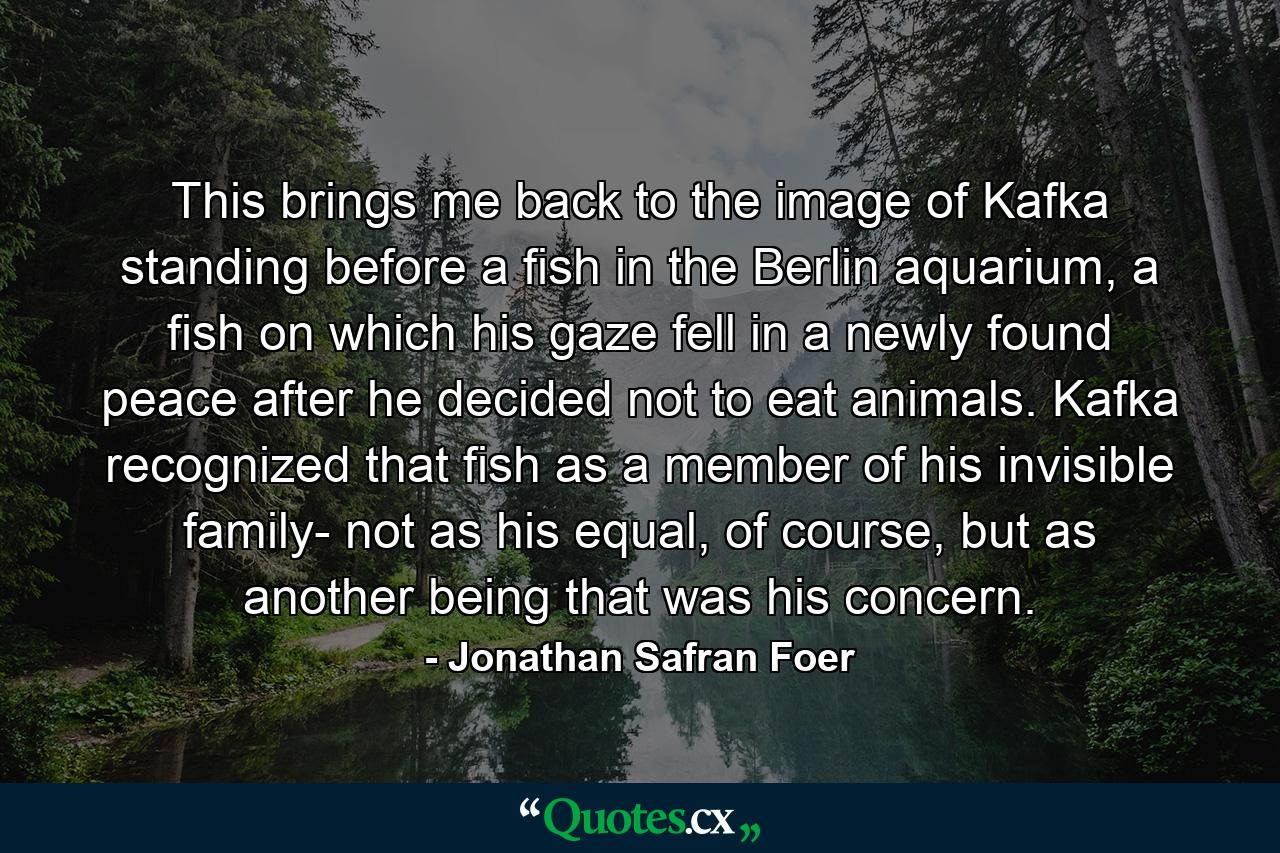 This brings me back to the image of Kafka standing before a fish in the Berlin aquarium, a fish on which his gaze fell in a newly found peace after he decided not to eat animals. Kafka recognized that fish as a member of his invisible family- not as his equal, of course, but as another being that was his concern. - Quote by Jonathan Safran Foer