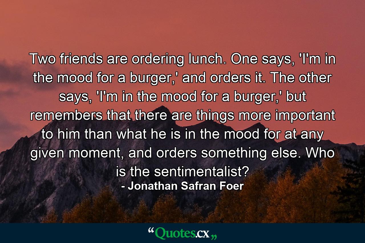 Two friends are ordering lunch. One says, 'I'm in the mood for a burger,' and orders it. The other says, 'I'm in the mood for a burger,' but remembers that there are things more important to him than what he is in the mood for at any given moment, and orders something else. Who is the sentimentalist? - Quote by Jonathan Safran Foer