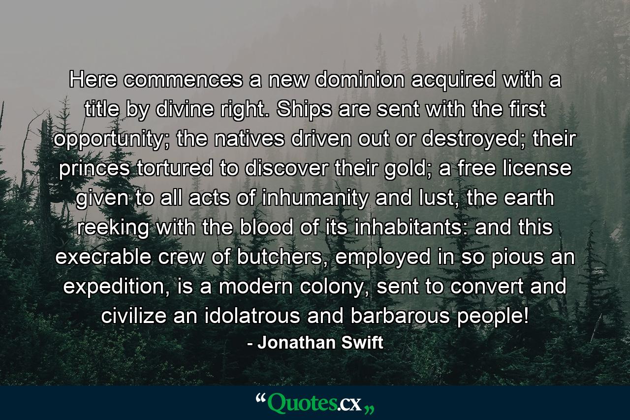 Here commences a new dominion acquired with a title by divine right.   Ships are sent with the first opportunity; the natives driven out or destroyed; their princes tortured to discover their gold; a free license given to all acts of inhumanity and lust, the earth reeking with the blood of its inhabitants: and this execrable crew of butchers, employed in so pious an expedition, is a modern colony, sent to convert and civilize an idolatrous and barbarous people! - Quote by Jonathan Swift