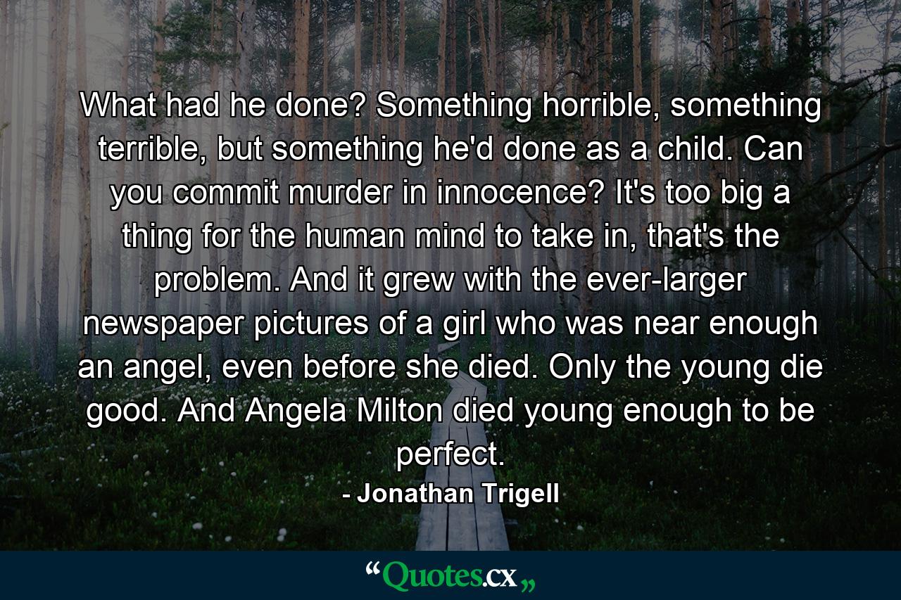 What had he done? Something horrible, something terrible, but something he'd done as a child. Can you commit murder in innocence? It's too big a thing for the human mind to take in, that's the problem. And it grew with the ever-larger newspaper pictures of a girl who was near enough an angel, even before she died. Only the young die good. And Angela Milton died young enough to be perfect. - Quote by Jonathan Trigell