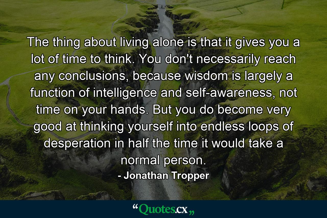 The thing about living alone is that it gives you a lot of time to think. You don't necessarily reach any conclusions, because wisdom is largely a function of intelligence and self-awareness, not time on your hands. But you do become very good at thinking yourself into endless loops of desperation in half the time it would take a normal person. - Quote by Jonathan Tropper