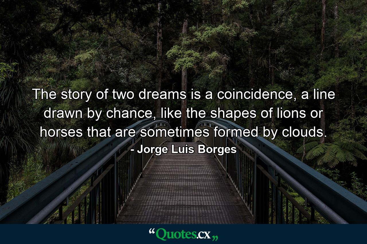 The story of two dreams is a coincidence, a line drawn by chance, like the shapes of lions or horses that are sometimes formed by clouds. - Quote by Jorge Luis Borges