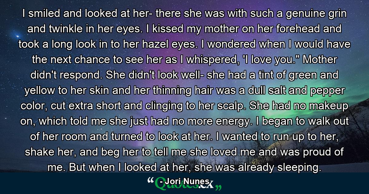 I smiled and looked at her- there she was with such a genuine grin and twinkle in her eyes. I kissed my mother on her forehead and took a long look in to her hazel eyes. I wondered when I would have the next chance to see her as I whispered, 'I love you.