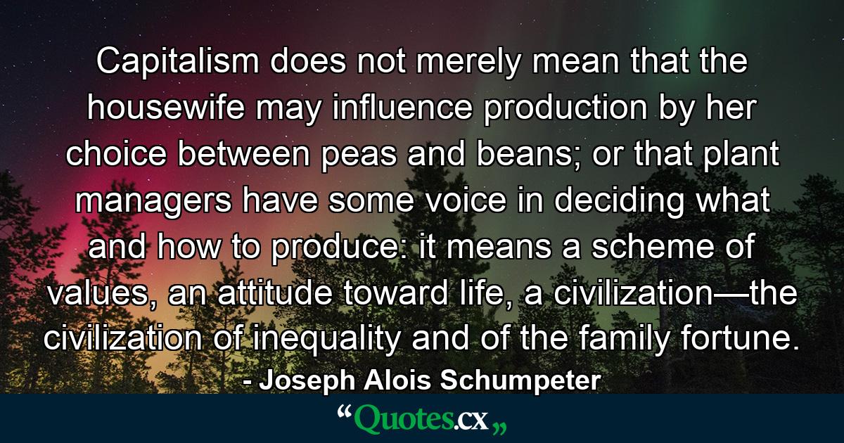 Capitalism does not merely mean that the housewife may influence production by her choice between peas and beans; or that plant managers have some voice in deciding what and how to produce: it means a scheme of values, an attitude toward life, a civilization—the civilization of inequality and of the family fortune. - Quote by Joseph Alois Schumpeter