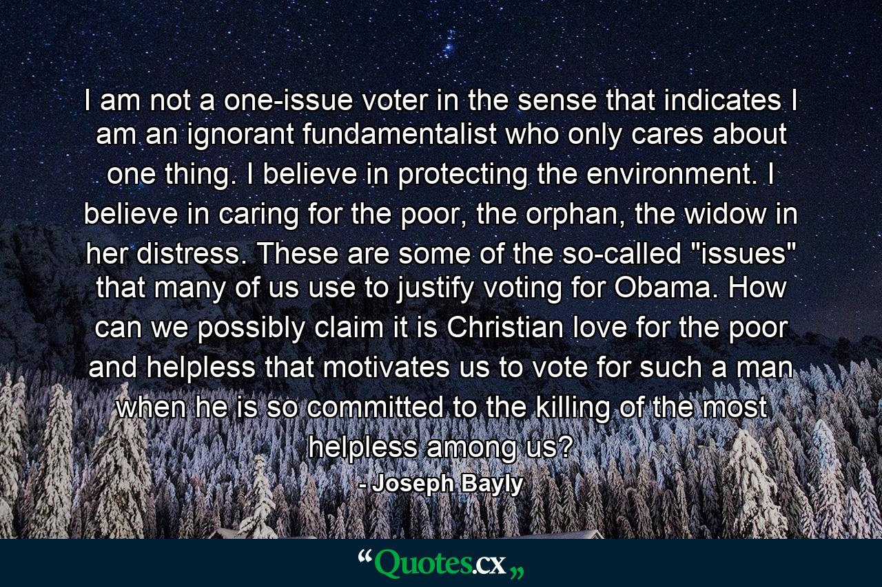 I am not a one-issue voter in the sense that indicates I am an ignorant fundamentalist who only cares about one thing. I believe in protecting the environment. I believe in caring for the poor, the orphan, the widow in her distress. These are some of the so-called 