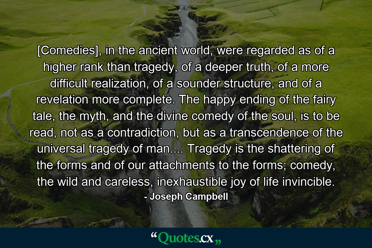 [Comedies], in the ancient world, were regarded as of a higher rank than tragedy, of a deeper truth, of a more difficult realization, of a sounder structure, and of a revelation more complete. The happy ending of the fairy tale, the myth, and the divine comedy of the soul, is to be read, not as a contradiction, but as a transcendence of the universal tragedy of man.... Tragedy is the shattering of the forms and of our attachments to the forms; comedy, the wild and careless, inexhaustible joy of life invincible. - Quote by Joseph Campbell