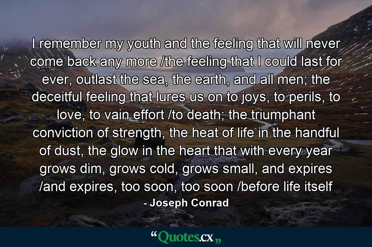 I remember my youth and the feeling that will never come back any more /the feeling that I could last for ever, outlast the sea, the earth, and all men; the deceitful feeling that lures us on to joys, to perils, to love, to vain effort /to death; the triumphant conviction of strength, the heat of life in the handful of dust, the glow in the heart that with every year grows dim, grows cold, grows small, and expires /and expires, too soon, too soon /before life itself - Quote by Joseph Conrad