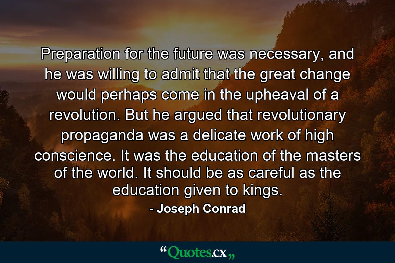 Preparation for the future was necessary, and he was willing to admit that the great change would perhaps come in the upheaval of a revolution. But he argued that revolutionary propaganda was a delicate work of high conscience. It was the education of the masters of the world. It should be as careful as the education given to kings. - Quote by Joseph Conrad