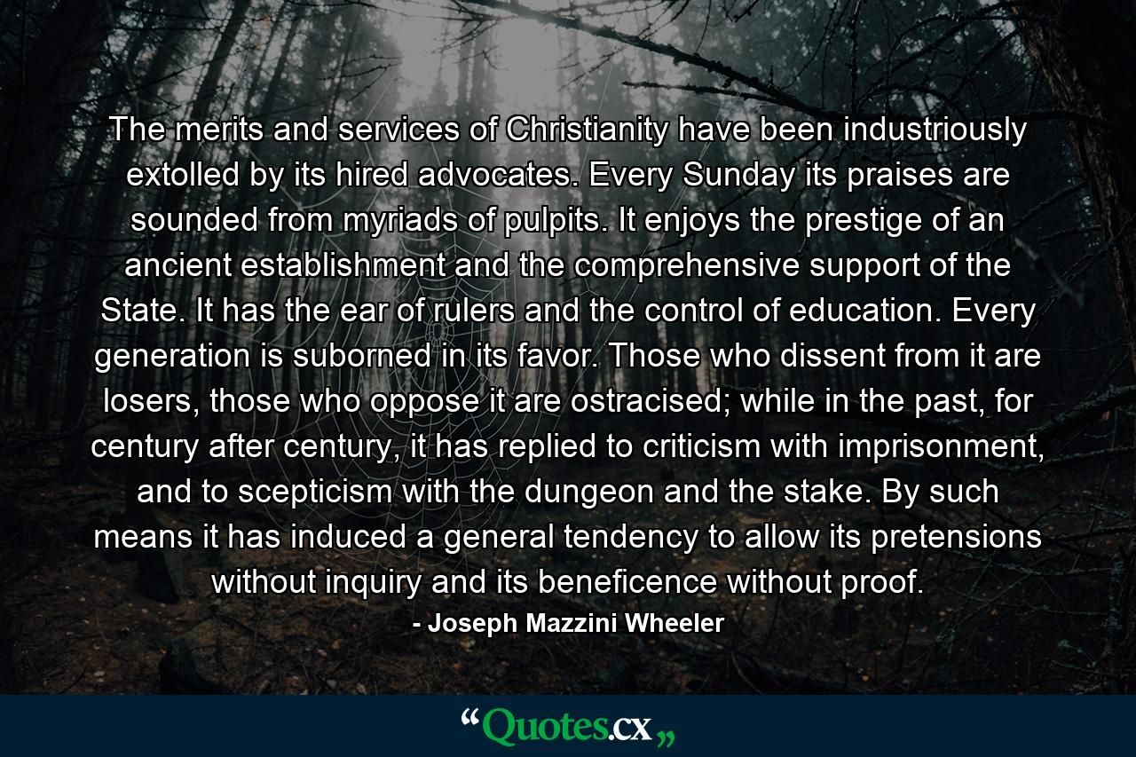 The merits and services of Christianity have been industriously extolled by its hired advocates. Every Sunday its praises are sounded from myriads of pulpits. It enjoys the prestige of an ancient establishment and the comprehensive support of the State. It has the ear of rulers and the control of education. Every generation is suborned in its favor. Those who dissent from it are losers, those who oppose it are ostracised; while in the past, for century after century, it has replied to criticism with imprisonment, and to scepticism with the dungeon and the stake. By such means it has induced a general tendency to allow its pretensions without inquiry and its beneficence without proof. - Quote by Joseph Mazzini Wheeler