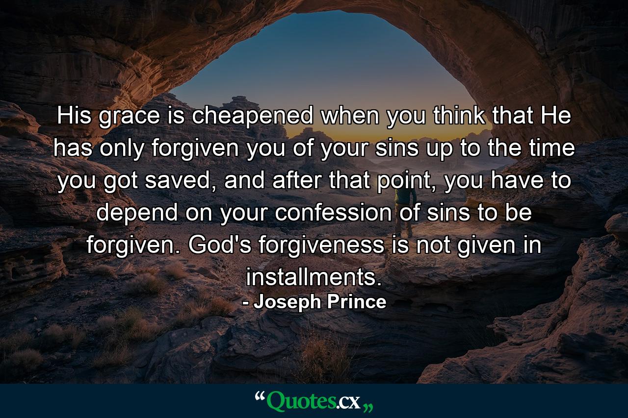 His grace is cheapened when you think that He has only forgiven you of your sins up to the time you got saved, and after that point, you have to depend on your confession of sins to be forgiven. God's forgiveness is not given in installments. - Quote by Joseph Prince