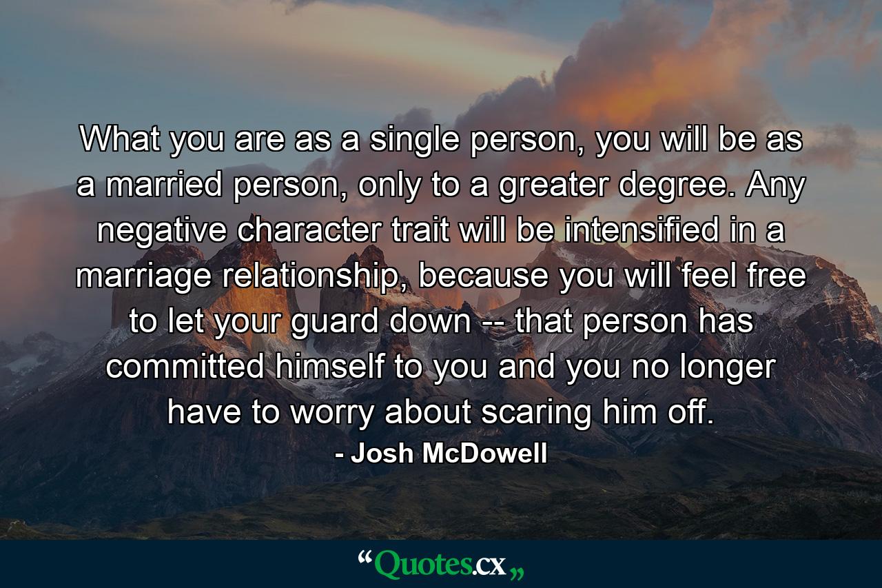 What you are as a single person, you will be as a married person, only to a greater degree. Any negative character trait will be intensified in a marriage relationship, because you will feel free to let your guard down -- that person has committed himself to you and you no longer have to worry about scaring him off. - Quote by Josh McDowell