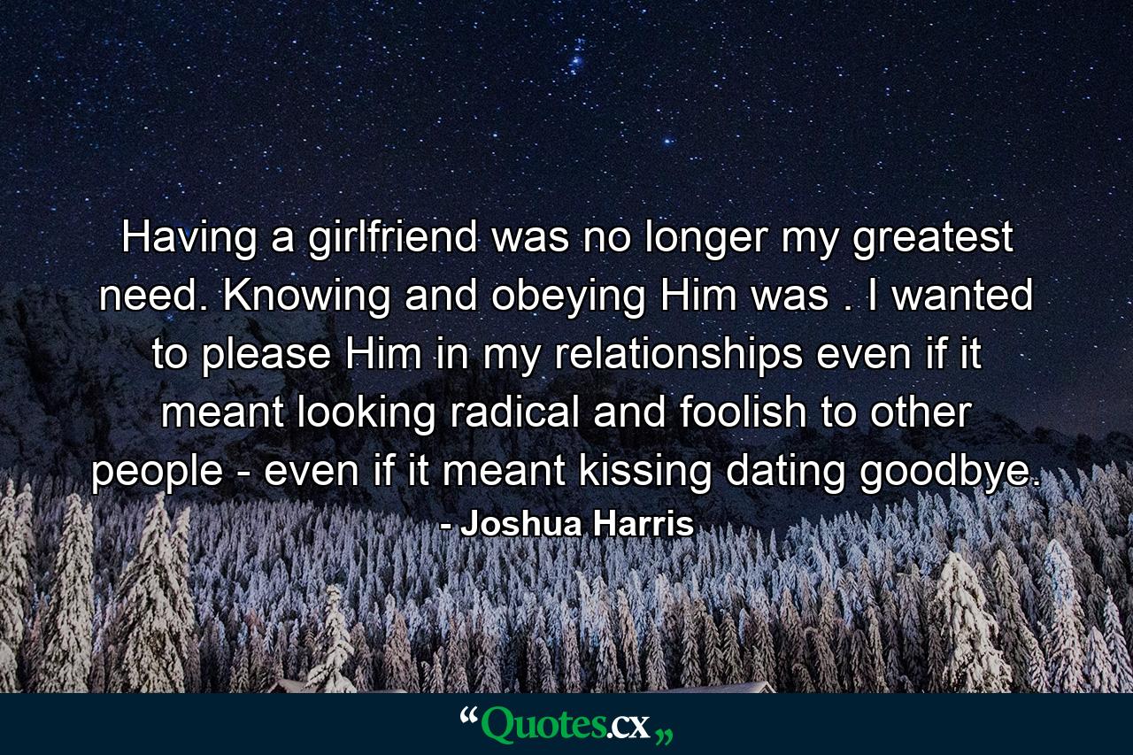 Having a girlfriend was no longer my greatest need. Knowing and obeying Him was . I wanted to please Him in my relationships even if it meant looking radical and foolish to other people - even if it meant kissing dating goodbye. - Quote by Joshua Harris