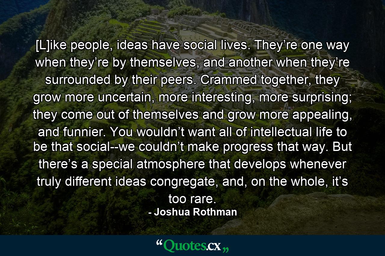 [L]ike people, ideas have social lives. They’re one way when they’re by themselves, and another when they’re surrounded by their peers. Crammed together, they grow more uncertain, more interesting, more surprising; they come out of themselves and grow more appealing, and funnier. You wouldn’t want all of intellectual life to be that social--we couldn’t make progress that way. But there’s a special atmosphere that develops whenever truly different ideas congregate, and, on the whole, it’s too rare. - Quote by Joshua Rothman