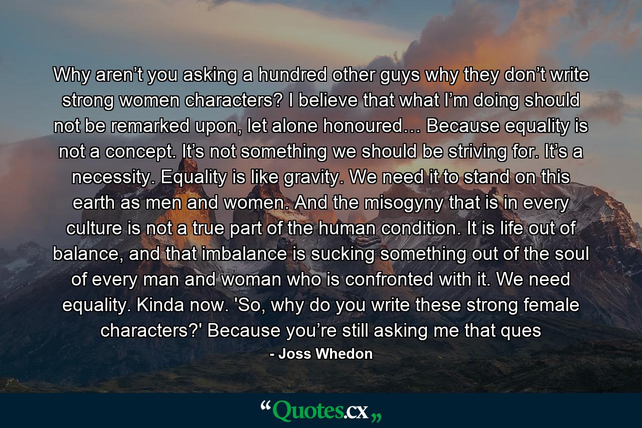 Why aren’t you asking a hundred other guys why they don’t write strong women characters? I believe that what I’m doing should not be remarked upon, let alone honoured… Because equality is not a concept. It’s not something we should be striving for. It’s a necessity. Equality is like gravity. We need it to stand on this earth as men and women. And the misogyny that is in every culture is not a true part of the human condition. It is life out of balance, and that imbalance is sucking something out of the soul of every man and woman who is confronted with it. We need equality. Kinda now. 'So, why do you write these strong female characters?' Because you’re still asking me that ques - Quote by Joss Whedon