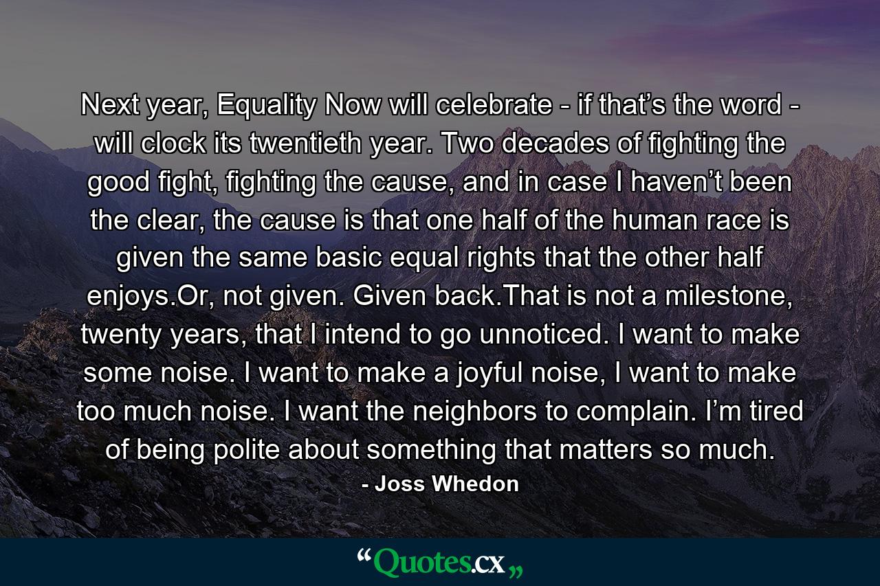 Next year, Equality Now will celebrate - if that’s the word - will clock its twentieth year. Two decades of fighting the good fight, fighting the cause, and in case I haven’t been the clear, the cause is that one half of the human race is given the same basic equal rights that the other half enjoys.Or, not given. Given back.That is not a milestone, twenty years, that I intend to go unnoticed. I want to make some noise. I want to make a joyful noise, I want to make too much noise. I want the neighbors to complain. I’m tired of being polite about something that matters so much. - Quote by Joss Whedon