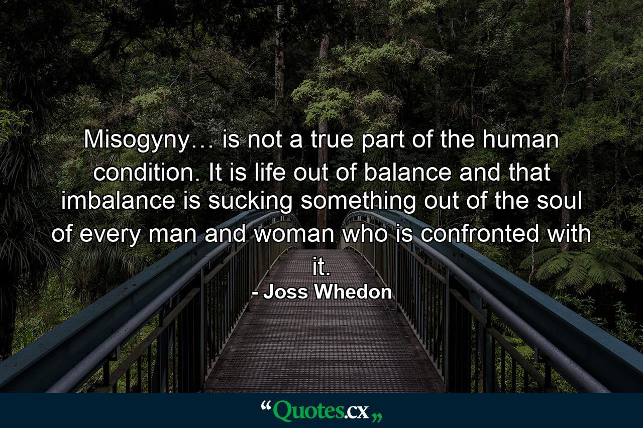 Misogyny… is not a true part of the human condition. It is life out of balance and that imbalance is sucking something out of the soul of every man and woman who is confronted with it. - Quote by Joss Whedon