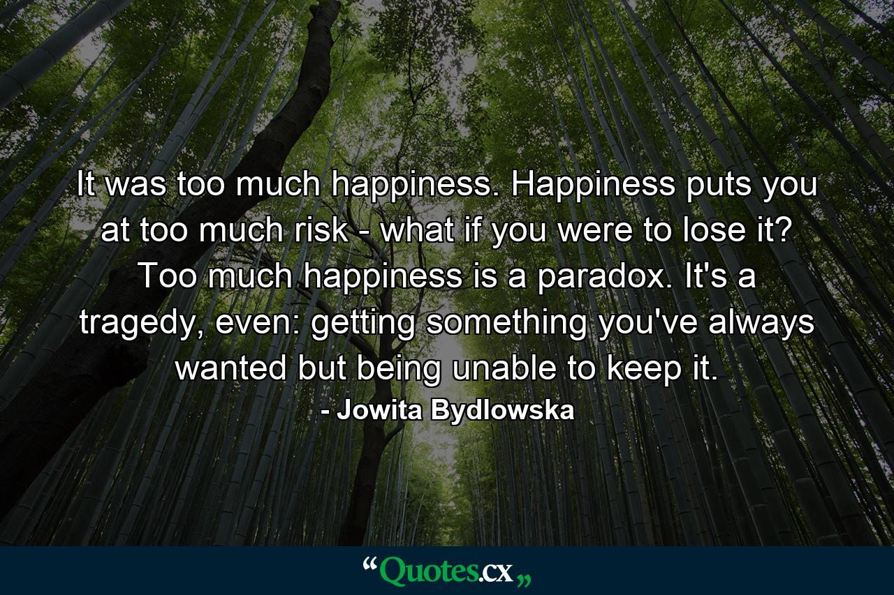 It was too much happiness. Happiness puts you at too much risk - what if you were to lose it? Too much happiness is a paradox. It's a tragedy, even: getting something you've always wanted but being unable to keep it. - Quote by Jowita Bydlowska