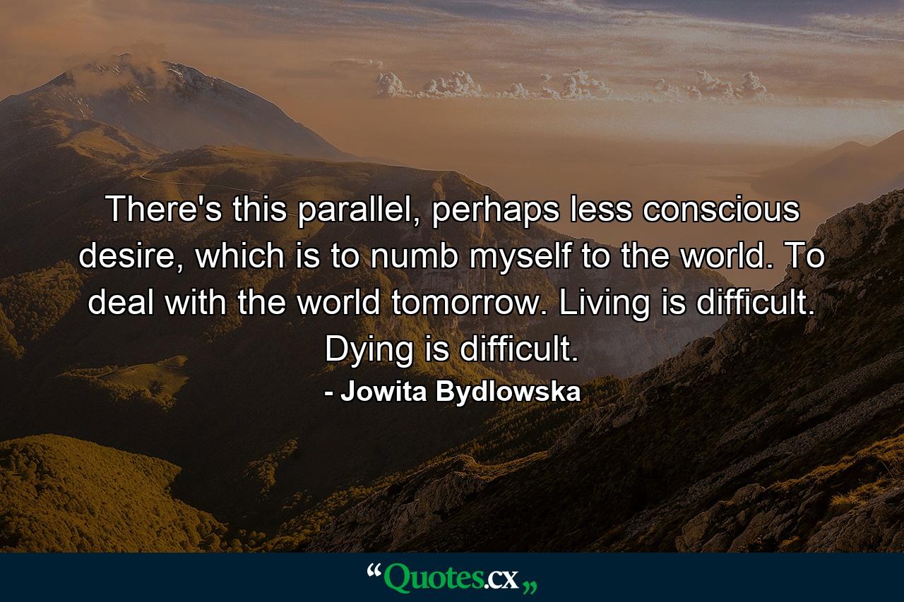 There's this parallel, perhaps less conscious desire, which is to numb myself to the world. To deal with the world tomorrow. Living is difficult. Dying is difficult. - Quote by Jowita Bydlowska