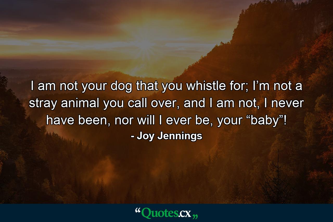 I am not your dog that you whistle for; I’m not a stray animal you call over, and I am not, I never have been, nor will I ever be, your “baby”! - Quote by Joy Jennings