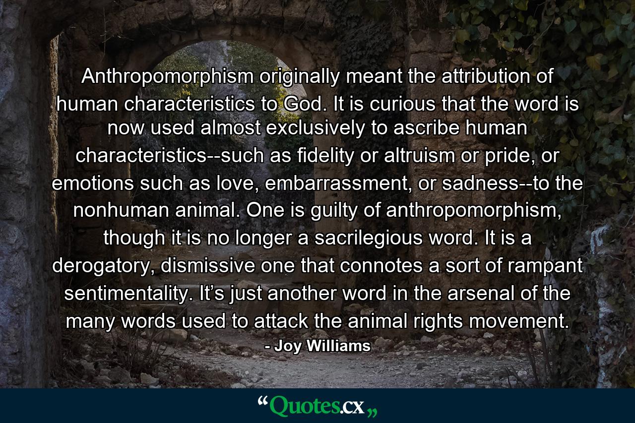 Anthropomorphism originally meant the attribution of human characteristics to God. It is curious that the word is now used almost exclusively to ascribe human characteristics--such as fidelity or altruism or pride, or emotions such as love, embarrassment, or sadness--to the nonhuman animal. One is guilty of anthropomorphism, though it is no longer a sacrilegious word. It is a derogatory, dismissive one that connotes a sort of rampant sentimentality. It’s just another word in the arsenal of the many words used to attack the animal rights movement. - Quote by Joy Williams