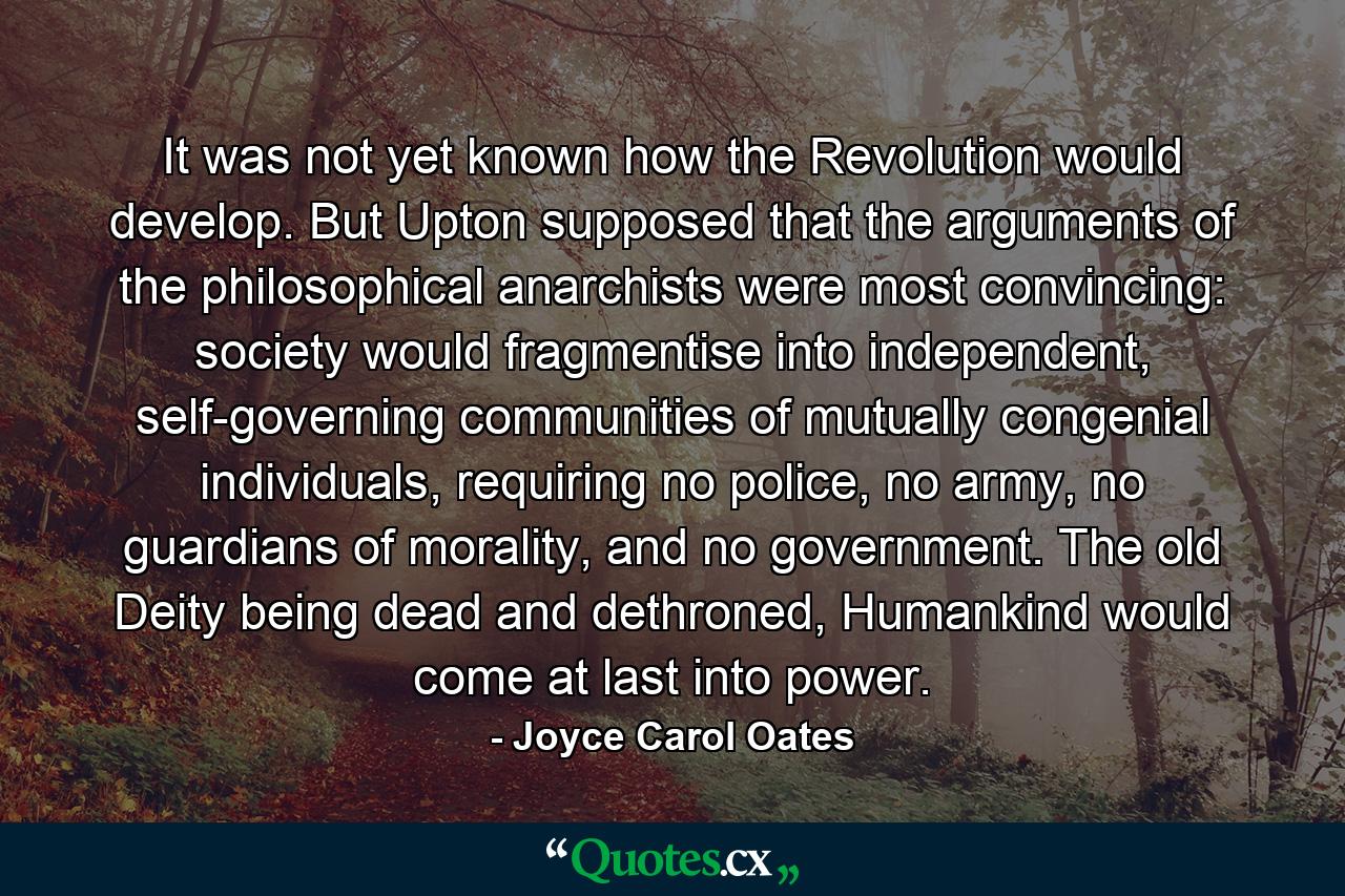 It was not yet known how the Revolution would develop. But Upton supposed that the arguments of the philosophical anarchists were most convincing: society would fragmentise into independent, self-governing communities of mutually congenial individuals, requiring no police, no army, no guardians of morality, and no government. The old Deity being dead and dethroned, Humankind would come at last into power. - Quote by Joyce Carol Oates