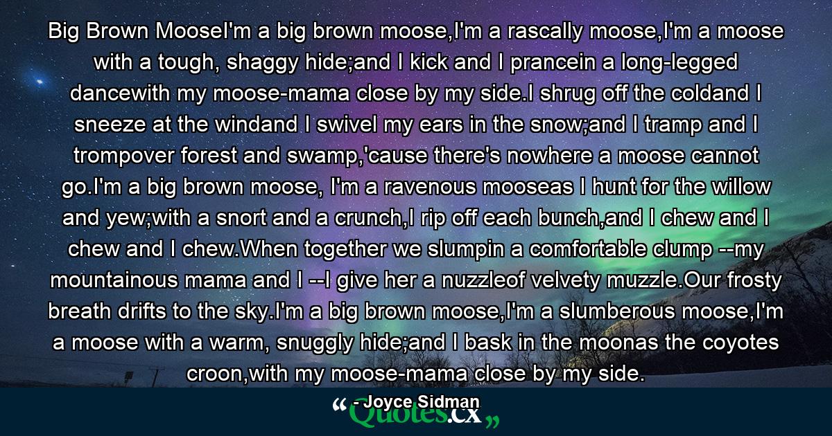 Big Brown MooseI'm a big brown moose,I'm a rascally moose,I'm a moose with a tough, shaggy hide;and I kick and I prancein a long-legged dancewith my moose-mama close by my side.I shrug off the coldand I sneeze at the windand I swivel my ears in the snow;and I tramp and I trompover forest and swamp,'cause there's nowhere a moose cannot go.I'm a big brown moose, I'm a ravenous mooseas I hunt for the willow and yew;with a snort and a crunch,I rip off each bunch,and I chew and I chew and I chew.When together we slumpin a comfortable clump --my mountainous mama and I --I give her a nuzzleof velvety muzzle.Our frosty breath drifts to the sky.I'm a big brown moose,I'm a slumberous moose,I'm a moose with a warm, snuggly hide;and I bask in the moonas the coyotes croon,with my moose-mama close by my side. - Quote by Joyce Sidman