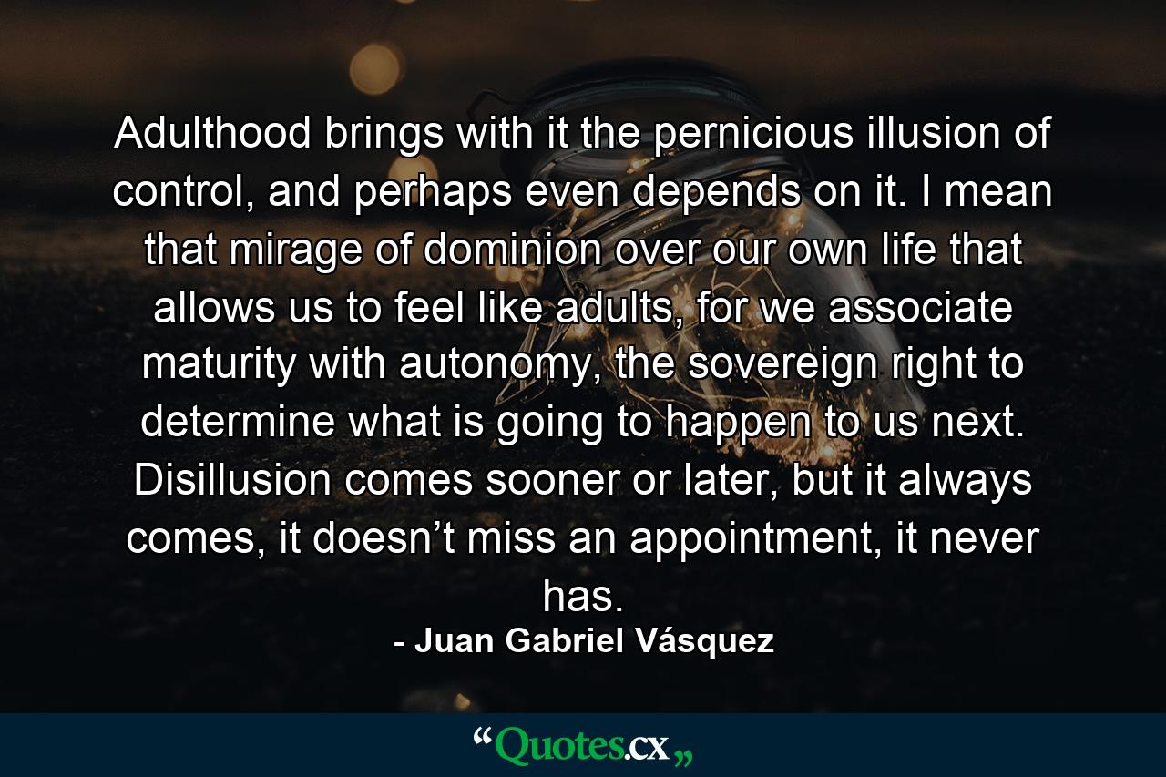 Adulthood brings with it the pernicious illusion of control, and perhaps even depends on it. I mean that mirage of dominion over our own life that allows us to feel like adults, for we associate maturity with autonomy, the sovereign right to determine what is going to happen to us next. Disillusion comes sooner or later, but it always comes, it doesn’t miss an appointment, it never has. - Quote by Juan Gabriel Vásquez