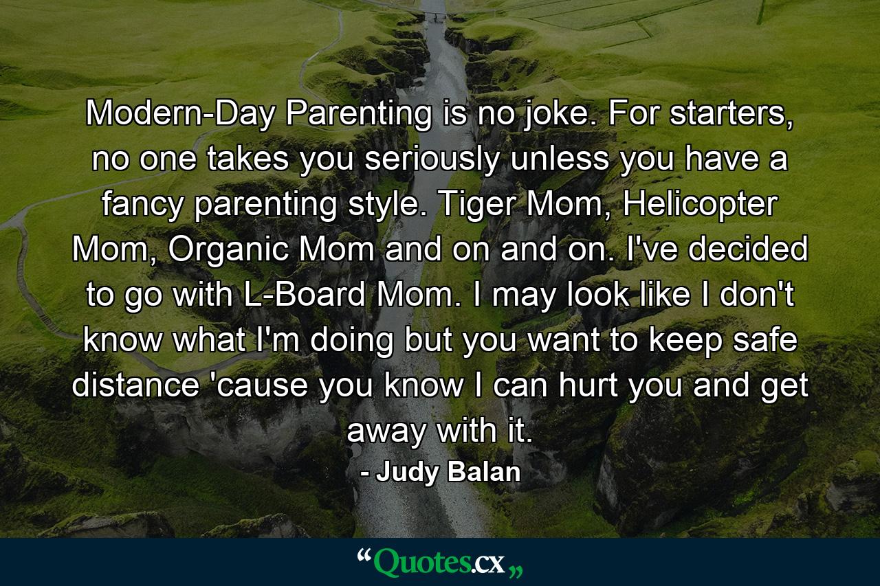 Modern-Day Parenting is no joke. For starters, no one takes you seriously unless you have a fancy parenting style. Tiger Mom, Helicopter Mom, Organic Mom and on and on. I've decided to go with L-Board Mom. I may look like I don't know what I'm doing but you want to keep safe distance 'cause you know I can hurt you and get away with it. - Quote by Judy Balan