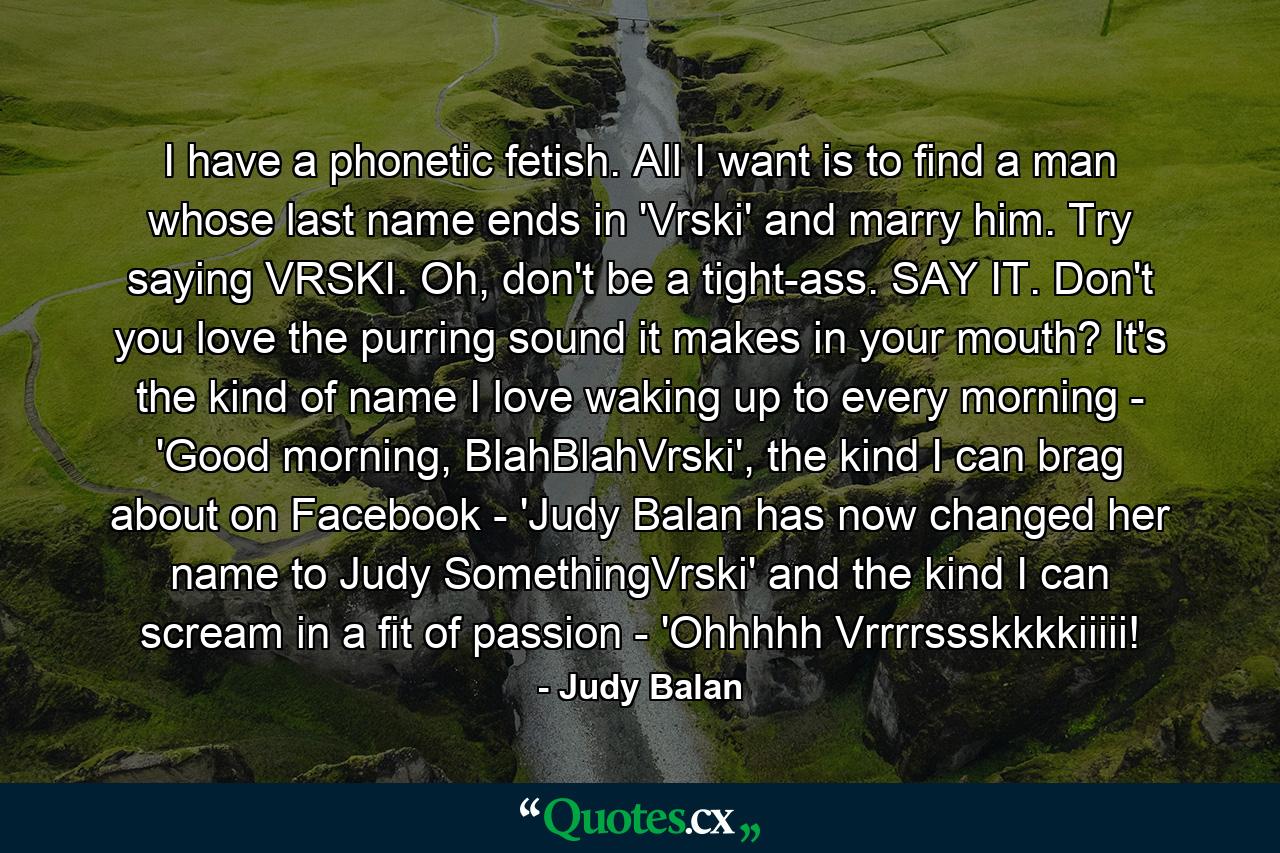 I have a phonetic fetish. All I want is to find a man whose last name ends in 'Vrski' and marry him. Try saying VRSKI. Oh, don't be a tight-ass. SAY IT. Don't you love the purring sound it makes in your mouth? It's the kind of name I love waking up to every morning - 'Good morning, BlahBlahVrski', the kind I can brag about on Facebook - 'Judy Balan has now changed her name to Judy SomethingVrski' and the kind I can scream in a fit of passion - 'Ohhhhh Vrrrrssskkkkiiiii! - Quote by Judy Balan