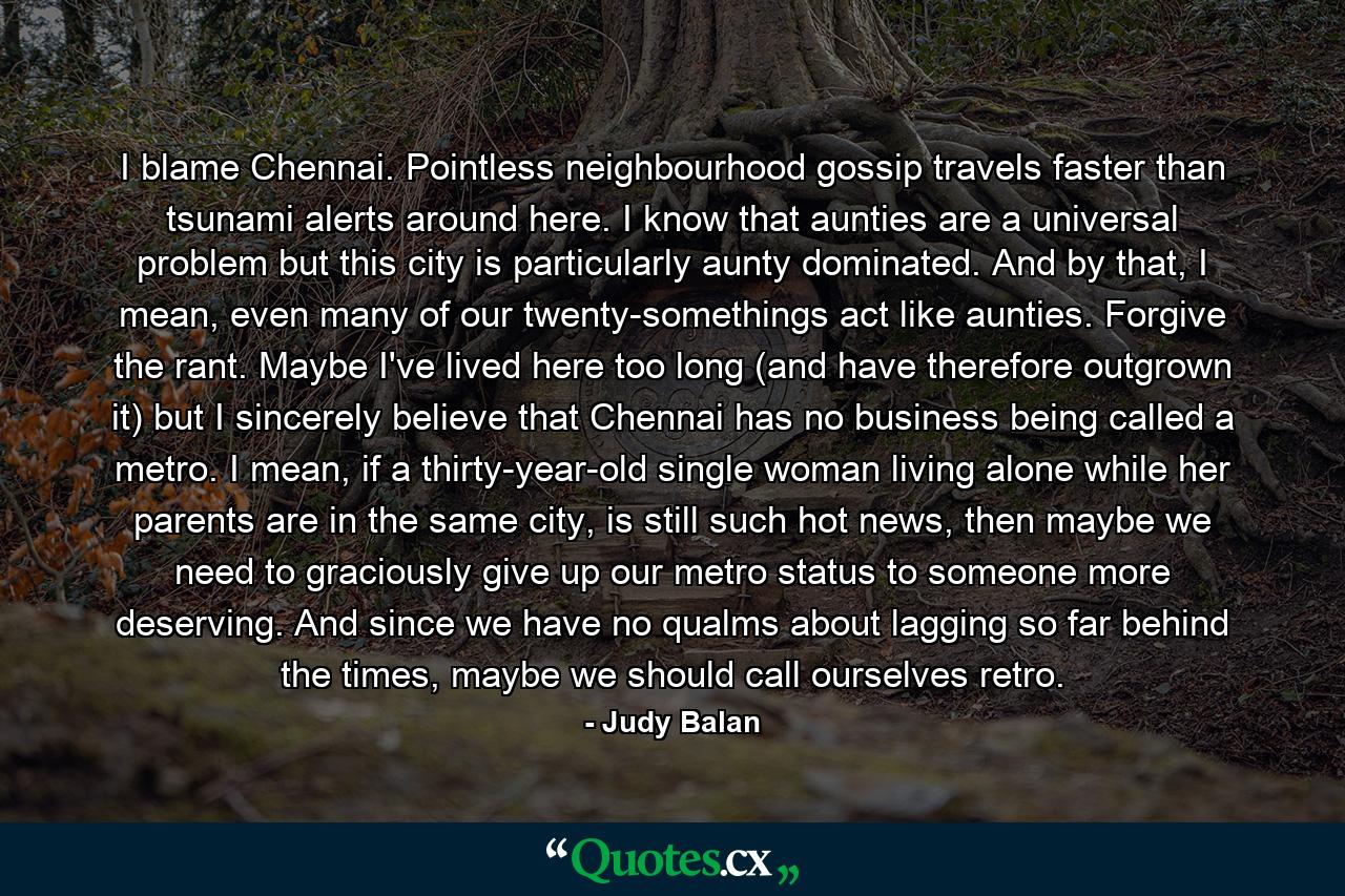 I blame Chennai. Pointless neighbourhood gossip travels faster than tsunami alerts around here. I know that aunties are a universal problem but this city is particularly aunty dominated. And by that, I mean, even many of our twenty-somethings act like aunties. Forgive the rant. Maybe I've lived here too long (and have therefore outgrown it) but I sincerely believe that Chennai has no business being called a metro. I mean, if a thirty-year-old single woman living alone while her parents are in the same city, is still such hot news, then maybe we need to graciously give up our metro status to someone more deserving. And since we have no qualms about lagging so far behind the times, maybe we should call ourselves retro. - Quote by Judy Balan