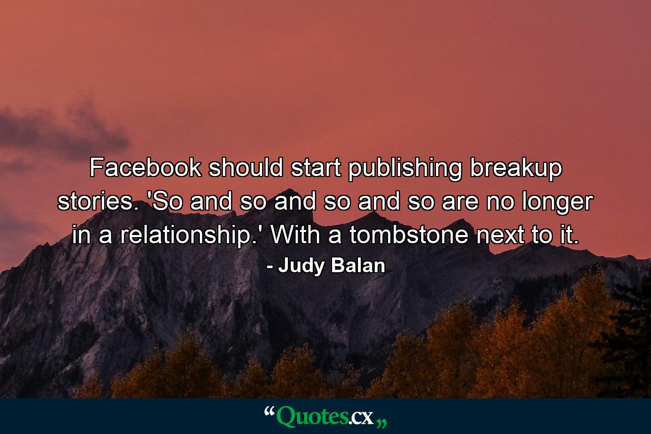 Facebook should start publishing breakup stories. 'So and so and so and so are no longer in a relationship.' With a tombstone next to it. - Quote by Judy Balan