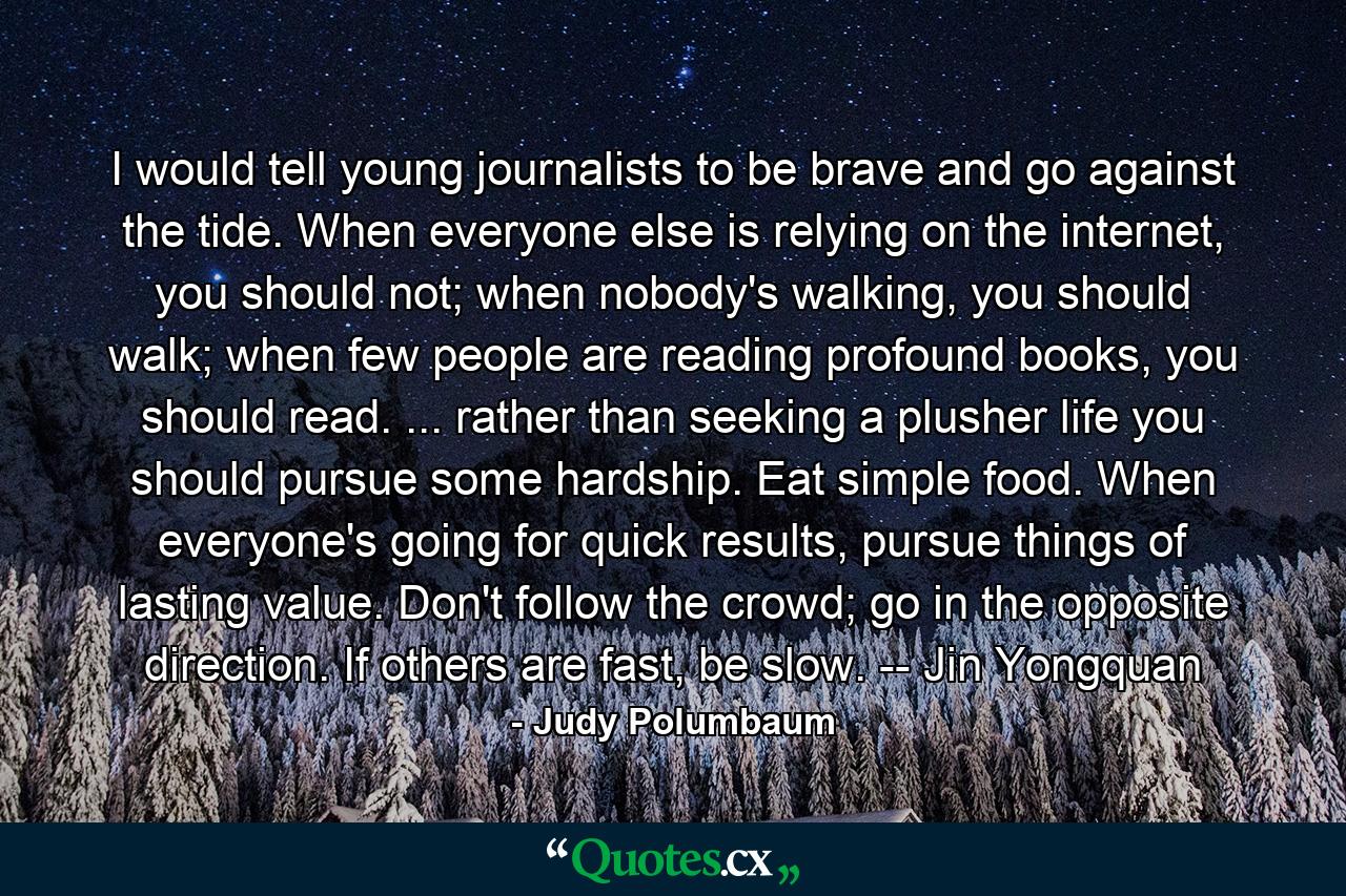 I would tell young journalists to be brave and go against the tide. When everyone else is relying on the internet, you should not; when nobody's walking, you should walk; when few people are reading profound books, you should read. ... rather than seeking a plusher life you should pursue some hardship. Eat simple food. When everyone's going for quick results, pursue things of lasting value. Don't follow the crowd; go in the opposite direction. If others are fast, be slow. -- Jin Yongquan - Quote by Judy Polumbaum