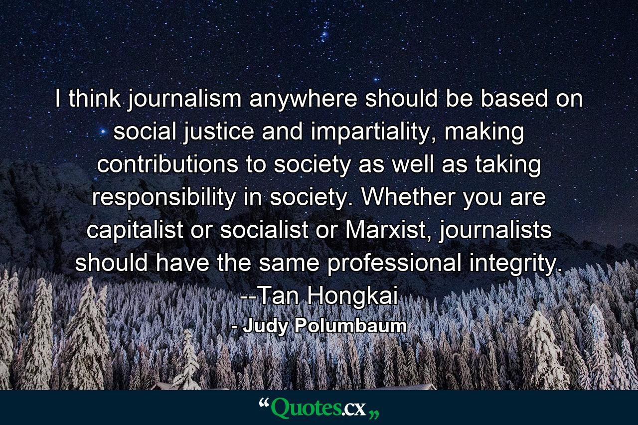 I think journalism anywhere should be based on social justice and impartiality, making contributions to society as well as taking responsibility in society. Whether you are capitalist or socialist or Marxist, journalists should have the same professional integrity. --Tan Hongkai - Quote by Judy Polumbaum