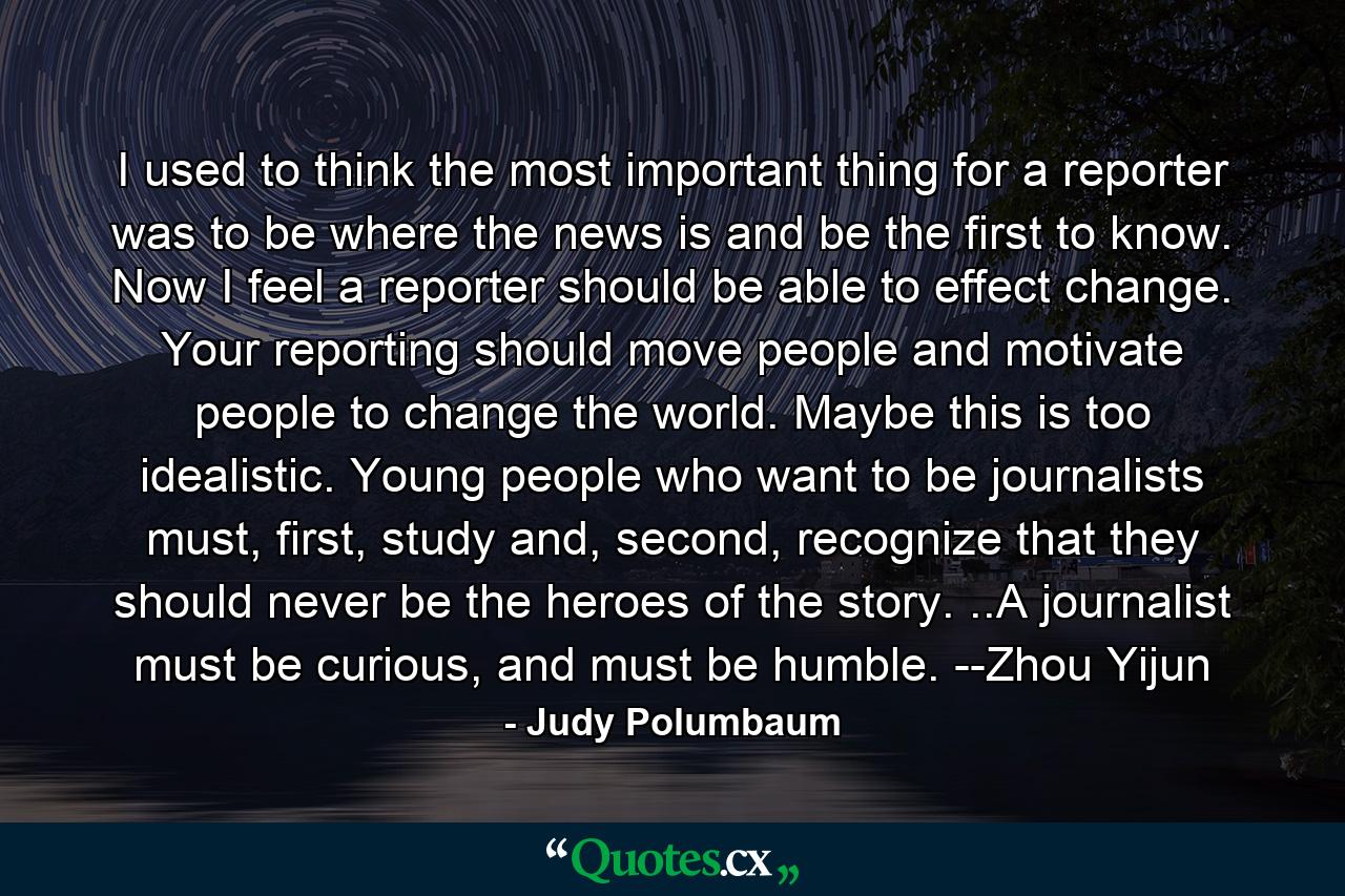 I used to think the most important thing for a reporter was to be where the news is and be the first to know. Now I feel a reporter should be able to effect change. Your reporting should move people and motivate people to change the world. Maybe this is too idealistic. Young people who want to be journalists must, first, study and, second, recognize that they should never be the heroes of the story. ..A journalist must be curious, and must be humble. --Zhou Yijun - Quote by Judy Polumbaum