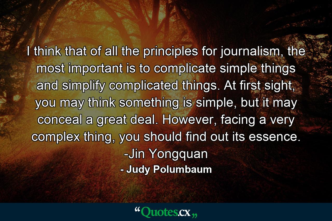 I think that of all the principles for journalism, the most important is to complicate simple things and simplify complicated things. At first sight, you may think something is simple, but it may conceal a great deal. However, facing a very complex thing, you should find out its essence. -Jin Yongquan - Quote by Judy Polumbaum