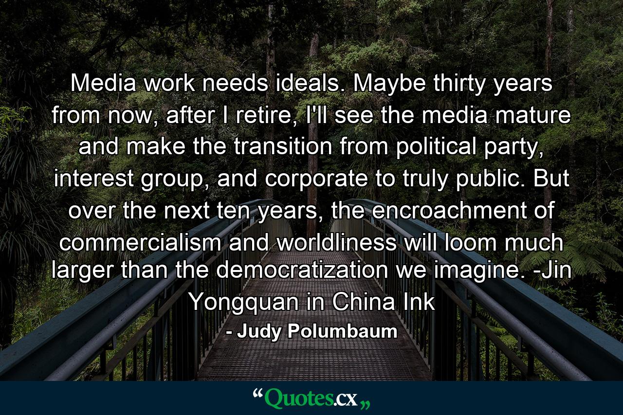 Media work needs ideals. Maybe thirty years from now, after I retire, I'll see the media mature and make the transition from political party, interest group, and corporate to truly public. But over the next ten years, the encroachment of commercialism and worldliness will loom much larger than the democratization we imagine. -Jin Yongquan in China Ink - Quote by Judy Polumbaum