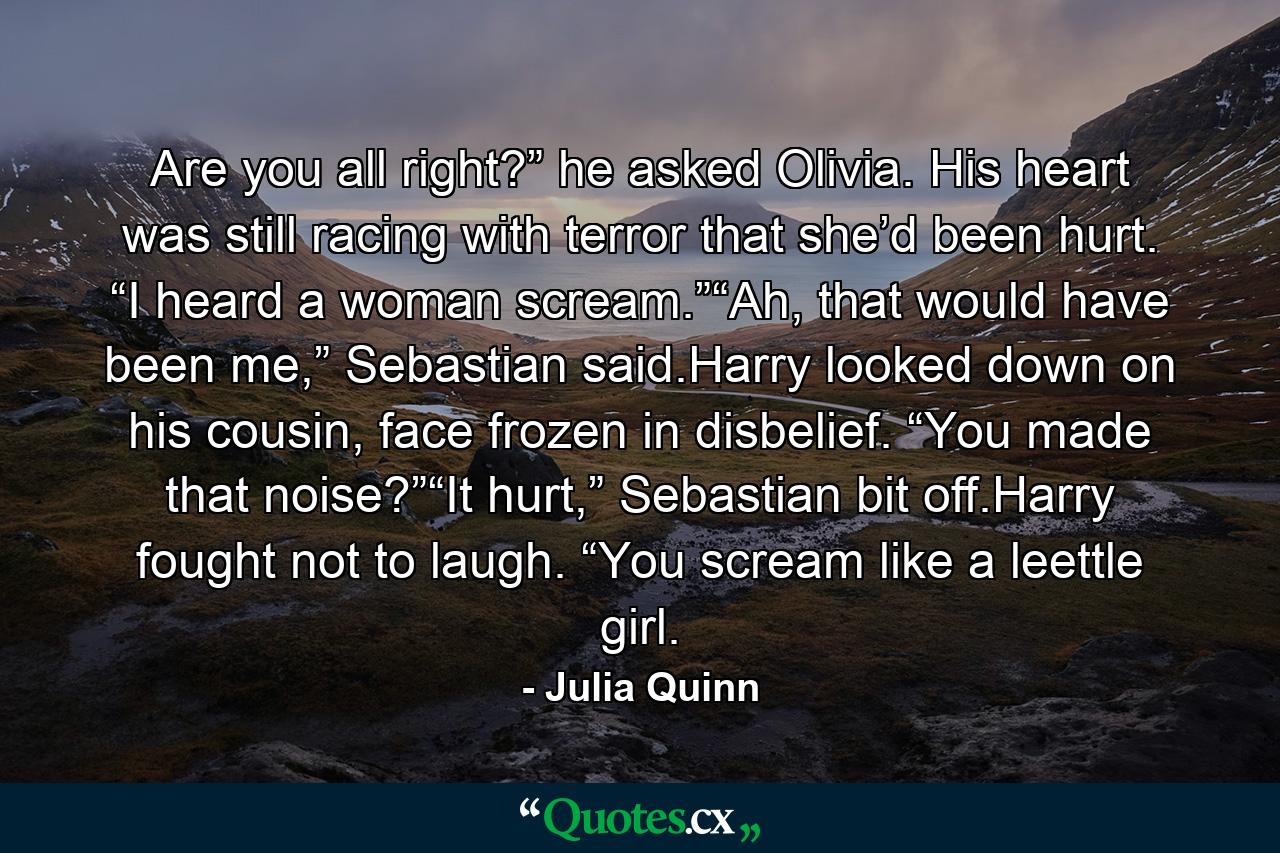 Are you all right?” he asked Olivia. His heart was still racing with terror that she’d been hurt. “I heard a woman scream.”“Ah, that would have been me,” Sebastian said.Harry looked down on his cousin, face frozen in disbelief. “You made that noise?”“It hurt,” Sebastian bit off.Harry fought not to laugh. “You scream like a leettle girl. - Quote by Julia Quinn