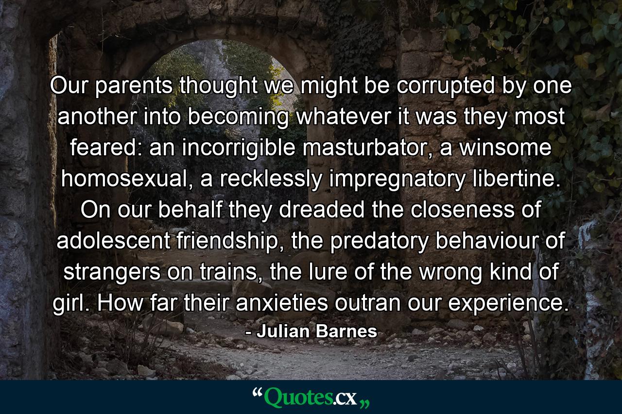 Our parents thought we might be corrupted by one another into becoming whatever it was they most feared: an incorrigible masturbator, a winsome homosexual, a recklessly impregnatory libertine. On our behalf they dreaded the closeness of adolescent friendship, the predatory behaviour of strangers on trains, the lure of the wrong kind of girl. How far their anxieties outran our experience. - Quote by Julian Barnes