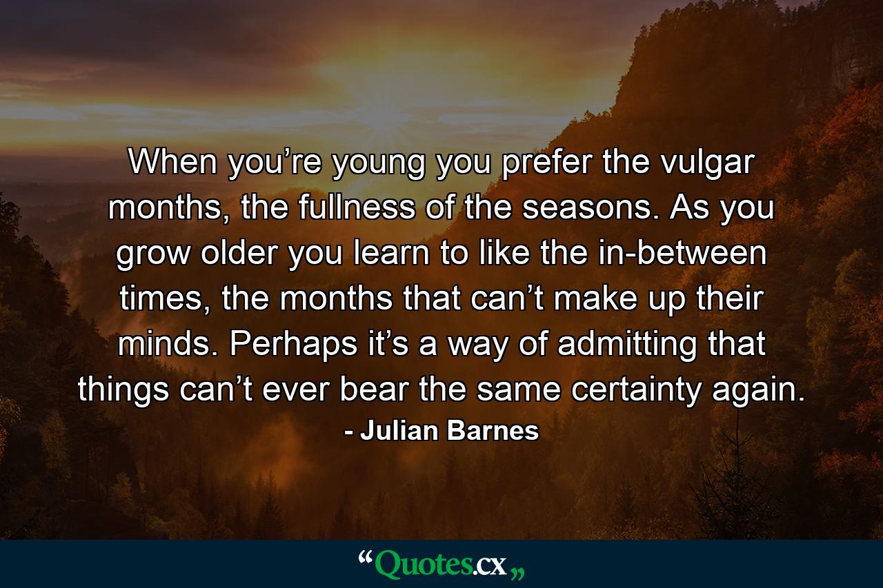 When you’re young you prefer the vulgar months, the fullness of the seasons. As you grow older you learn to like the in-between times, the months that can’t make up their minds. Perhaps it’s a way of admitting that things can’t ever bear the same certainty again. - Quote by Julian Barnes