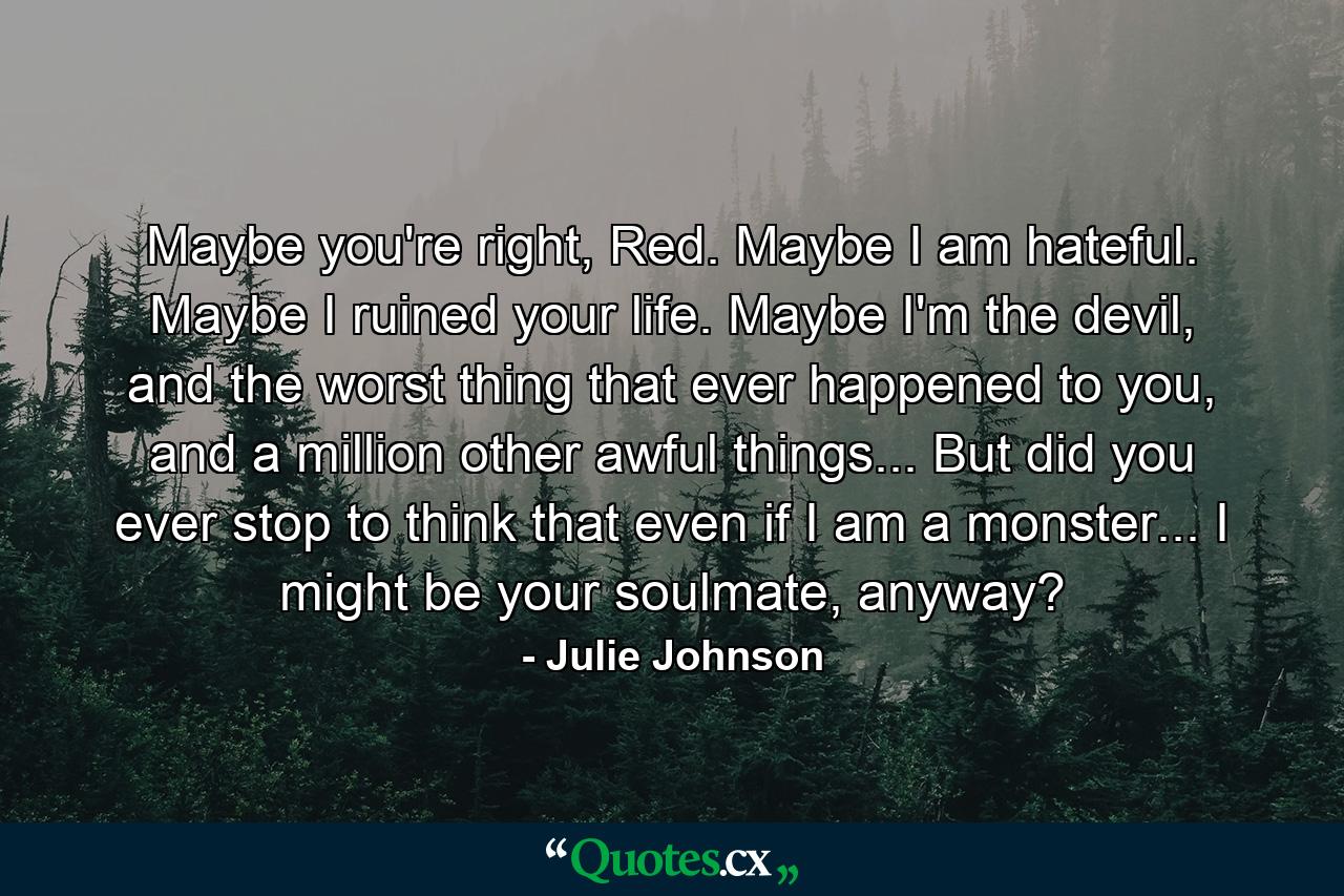 Maybe you're right, Red. Maybe I am hateful. Maybe I ruined your life. Maybe I'm the devil, and the worst thing that ever happened to you, and a million other awful things... But did you ever stop to think that even if I am a monster... I might be your soulmate, anyway? - Quote by Julie Johnson